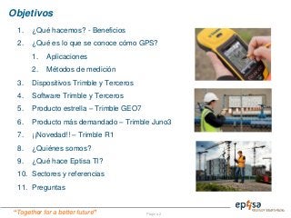 “Together for a better future”
Objetivos
Página 2
1. ¿Qué hacemos? - Beneficios
2. ¿Qué es lo que se conoce cómo GPS?
1. Aplicaciones
2. Métodos de medición
3. Dispositivos Trimble y Terceros
4. Software Trimble y Terceros
5. Producto estrella – Trimble GEO7
6. Producto más demandado – Trimble Juno3
7. ¡¡Novedad!! – Trimble R1
8. ¿Quiénes somos?
9. ¿Qué hace Eptisa TI?
10. Sectores y referencias
11. Preguntas
 
