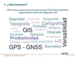 “Together for a better future” Página 3
1.- ¿Qué hacemos?
Ofrecemos y asesoramos en soluciones de Geo Posicionamiento,
especialmente dentro del Mapping & GIS
GIS
Topografía Cartografía
Geomática
Técnica Forestal
Emergencias
Utilities
GPS - GNSS
Puntero
Escalable Garantía
I+D
Versatilidad
EficaciaPrecisión
Movilidad
Productividad Personalizado
Integrado
Seguridad Conectividad Vanguardia
Responsabilidad
 