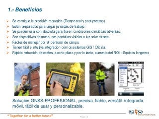“Together for a better future” Página 4
1.- Beneficios
Solución GNSS PROFESIONAL, precisa, fiable, versátil, integrada,
móvil, fácil de usar y personalizable.
 Se consigue la precisión requerida (Tiempo real y post-proceso).
 Están preparados para largas jornadas de trabajo.
 Se pueden usar con absoluta garantía en condiciones climáticas adversas.
 Son dispositivos de mano, con pantallas visibles a luz solar directa.
 Fáciles de manejar por el personal de campo.
 Tienen fácil e intuitiva integración con los sistemas GIS / Oficina.
 Rápida reducción de costes, a corto plazo y por lo tanto, aumento del ROI – Equipos longevos
 