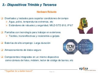 “Together for a better future” Página 8
3.- Dispositivos Trimble y Terceros
 Diseñados y testados para soportar condiciones de campo
 Agua, polvo, temperaturas extremas, etc
 Estándares de robustez y seguridad, MILD-STD 810, IP 67
 Pantallas con tecnología para trabajar en exteriores
 Táctiles, transreflectivas y resistentes a golpes
 Baterías de alto amperaje. Larga duración
 Almacenamiento de datos seguro
 Componentes integrados en un mismo dispositivo
como cámara de fotos, módem, lector de código de barras, etc
Hardware Robusto
 
