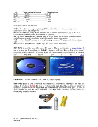 Tipo.............Capacidad especificada.............Capacidad real
DVD-5............4.7 GB.....................................4.38 GB
DVD-9............8.56 GB....................................7.97 GB
DVD-10..........9.4 GB......................................8.76 GB
DVD-14..........13.2 GB....................................12.3 GB
DVD-18..........17 GB.......................................15.9 GB
tomando en cuenta que significa
DVD-5: disco de una cara y simple capa DVD común utilizado por los usuarios para sus
grabaciones por su reducido precio.
DVD-9: disco de una cara y doble capa DVD DL, el formato más empleado hoy en día en la
industria cinematográfica para la distribución de películas.
DVD-10: disco de doble cara y simple capa se ocupa por los dos lados, es necesario darle la
vuelta físicamente en el reproductor para poder acceder a todo el contenido.
DVD-14: disco de doble cara, una de simple capa y otra de doble capa dos lados, uno doble
capa
DVD-18: disco de doble cara y doble capa dos lados, ambos dolbe capa
BLU-RAY : también conocido como Blu-ray o BD, es un formato de disco óptico de
nueva generación desarrollado por la BDA (siglas en inglés de Blu-ray Disc Association),
empleado para vídeo de alta definición y con una capacidad de almacenamiento de datos de
alta densidad mayor que la del DVD.
Capacidad 25 GB, 50 GB (doble capa), 1 TB (32 capas)
Memorias USB: Es una tecnología desarrollada en la empresa Toshiba®; se basa en
celdas de memoria NAND de tipo no volátil. Este tipo de celdas permiten conservar
guardada información sin necesidad de alimentación eléctrica hasta por 10 años y
dependiendo el tipo de chip instalado, soportan como mínimo 10,000 ciclos de
escritura y borrado de datos.
DULMAR YESID PEREZ TORRADO
ING. UIS .
 