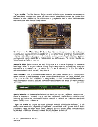 Tarjeta madre: También llamada Tarjeta Madre o Motherboard es donde se encuentran
las conexiones básicas para todos los componentes de la computadora, los cuales giran
en torno al microprocesador. Es básicamente la que permite o no el futuro crecimiento de
las habilidades de cualquier computadora.
El Coprocesador Matemático O Numérico: Es un microprocesador de instalación
opcional, que auxilia al microprocesador en el uso eficiente de programas de graficación,
cálculos matemáticos complejos y diseño entre tantos, acelera la velocidad con que una
computadora puede responder a necesidades tan sofisticadas. Ya vienen incluidos en
todas las computadoras nuevas.
Memoria ROM: Esta memoria es sólo de lectura, y sirve para almacenar el programa
básico de iniciación, instalado desde fábrica. Este programa entra en función en cuanto es
encendida la computadora y su primer función es la de reconocer los dispositivos,
(incluyendo memoria de trabajo), dispositivos.
Memoria RAM: Esta es la denominada memoria de acceso aleatorio o sea, como puede
leerse también puede escribirse en ella, tiene la característica de ser volátil, esto es, que
sólo opera mientras esté encendida la computadora. En ella son almacenadas tanto las
instrucciones que necesita ejecutar el microprocesador como los datos que introducimos y
deseamos procesar.
Memoria caché: Se usa para facilitar una transferencia aún más rápida de instrucciones y
datos al procesador; es decir que se usa para mejorar el caudal de proceso (velocidad
con que un sistema de computación puede realizar el trabajo); es 10 veces más rápida
que la RAM y mucho más cara
Tarjeta de video: La tarjeta de video, (también llamada controlador de video), es un
componente electrónico requerido para generar una señal de video que se manda a una
pantalla de video por medio de un cable. La tarjeta de video se encuentra normalmente en
la placa de sistema de la computadora o en una placa de expansión.
DULMAR YESID PEREZ TORRADO
ING. UIS .
 