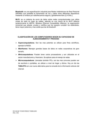 Bluetooth: es una especificación industrial para Redes Inalámbricas de Área Personal
(WPANs) que posibilita la transmisión de voz y datos entre diferentes dispositivos
mediante un enlace por radiofrecuencia segura y globalmente libre (2,4 GHz.).
Wi-Fi: es un sistema de envío de datos sobre redes computacionales que utiliza
ondas de radio en lugar de cables, además es una marca de la Wi-Fi Alliance
(anteriormente la WECA: Wireless Ethernet Compatibility Alliance), la organización
comercial que adopta, prueba y certifica que los equipos cumplen los estándares,
tiene mayor potencia y mas solida que las de bluetooth
CLASIFICACIÓN DE LOS COMPUTADORES SEGÚN SU CAPACIDAD DE
ALMACENAMIENTO Y PROCESO
 Supercomputadoras. Son las mas potentes se utilizan para fines científicos,
ejemplo la NASA.
 Mainframes: Manejan grandes bases de datos en redes corporativas de gran
tamaño.
 Minicomputadoras: Pueden tener varios procesadores y son utilizadas en el
sector manufacturero y financiero. Se aplican para el manejo de redes
 Microcomputadoras: Llamadas también PCs, son las mas comunes pueden ser
de escritorio o portátiles, se utilizan a nivel de hogar y oficina. Hoy en día las
TABLETS son una nueva alternativa para la consulta de la información atreves del
internet.
DULMAR YESID PEREZ TORRADO
ING. UIS .
 