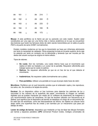 Alt 161 í Alt 214 Í
Alt 162 ó Alt 224 Ó
Alt 163 ú Alt 233 Ú
Alt 164 ñ Alt 165 Ñ
Alt 168 ¿ Alt 173 ¡
Mouse: A este periférico se le llamó así por su parecido con este roedor. Suelen estar
constituidos por una caja con una forma más o menos anatómica en la que se encuentran
dos botones que harán los famosos clicks de ratón siendo transmitidos por el cable al puerto
PS/II o al puerto de serie (COM1 normalmente).
Existen modelos modernos en los que la transmisión se hace por infrarrojos eliminando
por tanto la necesidad de cableado. Otros presentan la bola en la parte superior de la caja
no estando por tanto en contacto con la alfombrilla y teniendo que ser movida por los
dedos del usuario aunque se origina el mismo efecto.
Tipos de ratones:
 De rueda. Son los normales, una rueda interna hace que el movimiento que
realiza el ratón se traslade a un cursor de la pantalla. Requieren alfombrilla para
trabajar (para que la rueda no patine).
 Ópticos. No requieren alfombrilla ya que es un haz de luz el que detecta el
movimiento.
 Inalámbricos. No requieren cable (normalmente van a pilas).
 Para portátiles. Utilizan una pantalla en la que el propio dedo hace de ratón
Micrófono: Periférico por el cual transmite sonidos que el ordenador capta y los reproduce,
los salva, etc. Se conecta a la tarjeta de sonido.
Escáner: Es un dispositivo utiliza un haz luminoso para detectar los patrones de luz y
oscuridad (o los colores) de la superficie del papel, convirtiendo la imagen en señales
digitales que se pueden manipular por medio de un software de tratamiento de imágenes o
con reconocimiento óptico de caracteres. Un tipo de escáner utilizado con frecuencia es el
flatbed, que significa que el dispositivo de barrido se desplaza a lo largo de un documento fijo.
En este tipo de escáneres, como las fotocopiadoras de oficina, los objetos se colocan boca
abajo sobre una superficie lisa de cristal y son barridos por un mecanismo que pasa por
debajo de ellos.
Lector de código de barras: dispositivo que mediante un haz de láser lee dibujos formados
por barras y espacios paralelos (UPC (Universal Product Codes, Códigos universales de
DULMAR YESID PEREZ TORRADO
ING. UIS .
 