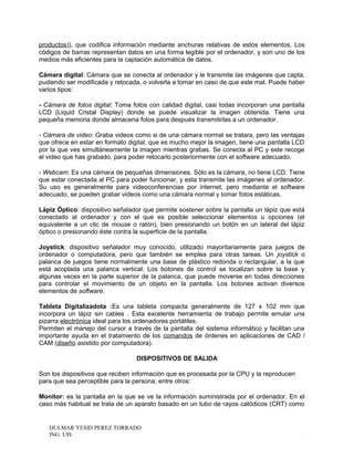 productos)), que codifica información mediante anchuras relativas de estos elementos. Los
códigos de barras representan datos en una forma legible por el ordenador, y son uno de los
medios más eficientes para la captación automática de datos.
Cámara digital: Cámara que se conecta al ordenador y le transmite las imágenes que capta,
pudiendo ser modificada y retocada, o volverla a tomar en caso de que este mal. Puede haber
varios tipos:
- Cámara de fotos digital: Toma fotos con calidad digital, casi todas incorporan una pantalla
LCD (Liquid Cristal Display) donde se puede visualizar la imagen obtenida. Tiene una
pequeña memoria donde almacena fotos para después transmitirlas a un ordenador.
- Cámara de video: Graba videos como si de una cámara normal se tratara, pero las ventajas
que ofrece en estar en formato digital, que es mucho mejor la imagen, tiene una pantalla LCD
por la que ves simultáneamente la imagen mientras grabas. Se conecta al PC y este recoge
el video que has grabado, para poder retocarlo posteriormente con el software adecuado.
- Webcam: Es una cámara de pequeñas dimensiones. Sólo es la cámara, no tiene LCD. Tiene
que estar conectada al PC para poder funcionar, y esta transmite las imágenes al ordenador.
Su uso es generalmente para videoconferencias por internet, pero mediante el software
adecuado, se pueden grabar videos como una cámara normal y tomar fotos estáticas.
Lápiz Óptico: dispositivo señalador que permite sostener sobre la pantalla un lápiz que está
conectado al ordenador y con el que es posible seleccionar elementos u opciones (el
equivalente a un clic de mouse o ratón), bien presionando un botón en un lateral del lápiz
óptico o presionando éste contra la superficie de la pantalla.
Joystick: dispositivo señalador muy conocido, utilizado mayoritariamente para juegos de
ordenador o computadora, pero que también se emplea para otras tareas. Un joystick o
palanca de juegos tiene normalmente una base de plástico redonda o rectangular, a la que
está acoplada una palanca vertical. Los botones de control se localizan sobre la base y
algunas veces en la parte superior de la palanca, que puede moverse en todas direcciones
para controlar el movimiento de un objeto en la pantalla. Los botones activan diversos
elementos de software.
Tableta Digitalizadota :Es una tableta compacta generalmente de 127 x 102 mm que
incorpora un lápiz sin cables . Esta excelente herramienta de trabajo permite emular una
pizarra electrónica ideal para los ordenadores portátiles.
Permiten el manejo del cursor a través de la pantalla del sistema informático y facilitan una
importante ayuda en el tratamiento de los comandos de órdenes en aplicaciones de CAD /
CAM (diseño asistido por computadora).
DISPOSITIVOS DE SALIDA
Son los dispositivos que reciben información que es procesada por la CPU y la reproducen
para que sea perceptible para la persona; entre otros:
Monitor: es la pantalla en la que se ve la información suministrada por el ordenador. En el
caso más habitual se trata de un aparato basado en un tubo de rayos catódicos (CRT) como
DULMAR YESID PEREZ TORRADO
ING. UIS .
 