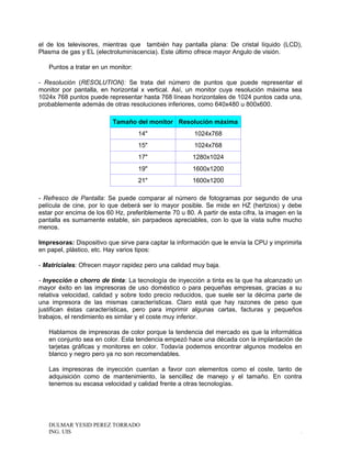 el de los televisores, mientras que también hay pantalla plana: De cristal líquido (LCD),
Plasma de gas y EL (electroluminiscencia). Este último ofrece mayor Angulo de visión.
Puntos a tratar en un monitor:
- Resolución (RESOLUTION): Se trata del número de puntos que puede representar el
monitor por pantalla, en horizontal x vertical. Así, un monitor cuya resolución máxima sea
1024x 768 puntos puede representar hasta 768 líneas horizontales de 1024 puntos cada una,
probablemente además de otras resoluciones inferiores, como 640x480 u 800x600.
Tamaño del monitor Resolución máxima
14" 1024x768
15" 1024x768
17" 1280x1024
19" 1600x1200
21" 1600x1200
- Refresco de Pantalla: Se puede comparar al número de fotogramas por segundo de una
película de cine, por lo que deberá ser lo mayor posible. Se mide en HZ (hertzios) y debe
estar por encima de los 60 Hz, preferiblemente 70 u 80. A partir de esta cifra, la imagen en la
pantalla es sumamente estable, sin parpadeos apreciables, con lo que la vista sufre mucho
menos.
Impresoras: Dispositivo que sirve para captar la información que le envía la CPU y imprimirla
en papel, plástico, etc. Hay varios tipos:
- Matriciales: Ofrecen mayor rapidez pero una calidad muy baja.
- Inyección o chorro de tinta: La tecnología de inyección a tinta es la que ha alcanzado un
mayor éxito en las impresoras de uso doméstico o para pequeñas empresas, gracias a su
relativa velocidad, calidad y sobre todo precio reducidos, que suele ser la décima parte de
una impresora de las mismas características. Claro está que hay razones de peso que
justifican éstas características, pero para imprimir algunas cartas, facturas y pequeños
trabajos, el rendimiento es similar y el coste muy inferior.
Hablamos de impresoras de color porque la tendencia del mercado es que la informática
en conjunto sea en color. Esta tendencia empezó hace una década con la implantación de
tarjetas gráficas y monitores en color. Todavía podemos encontrar algunos modelos en
blanco y negro pero ya no son recomendables.
Las impresoras de inyección cuentan a favor con elementos como el coste, tanto de
adquisición como de mantenimiento, la sencillez de manejo y el tamaño. En contra
tenemos su escasa velocidad y calidad frente a otras tecnologías.
DULMAR YESID PEREZ TORRADO
ING. UIS .
 