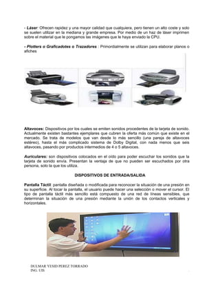 - Láser: Ofrecen rapidez y una mayor calidad que cualquiera, pero tienen un alto coste y solo
se suelen utilizar en la mediana y grande empresa. Por medio de un haz de láser imprimen
sobre el material que le pongamos las imágenes que le haya enviado la CPU.
- Plotters o Graficadotes o Trazadores : Primordialmente se utilizan para elaborar planos o
afiches
Altavoces: Dispositivos por los cuales se emiten sonidos procedentes de la tarjeta de sonido.
Actualmente existen bastantes ejemplares que cubren la oferta más común que existe en el
mercado. Se trata de modelos que van desde lo más sencillo (una pareja de altavoces
estéreo), hasta el más complicado sistema de Dolby Digital, con nada menos que seis
altavoces, pasando por productos intermedios de 4 o 5 altavoces.
Auriculares: son dispositivos colocados en el oído para poder escuchar los sonidos que la
tarjeta de sonido envía. Presentan la ventaja de que no pueden ser escuchados por otra
persona, solo la que los utiliza.
DISPOSITIVOS DE ENTRADA/SALIDA
Pantalla Táctil: pantalla diseñada o modificada para reconocer la situación de una presión en
su superficie. Al tocar la pantalla, el usuario puede hacer una selección o mover el cursor. El
tipo de pantalla táctil más sencillo está compuesto de una red de líneas sensibles, que
determinan la situación de una presión mediante la unión de los contactos verticales y
horizontales.
DULMAR YESID PEREZ TORRADO
ING. UIS .
 