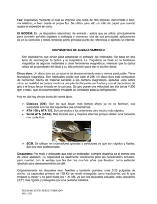 Fax: Dispositivo mediante el cual se imprime una copia de otro impreso, transmitida o bien,
vía teléfono, o bien desde el propio fax. Se utiliza para ello un rollo de papel que cuando
acaba la impresión se corta.
El MODEM: Es un dispositivo electrónico de entrada / salida que se utiliza principalmente
para convertir señales digitales a análogas y viceversa, una de sus principales aplicaciones
es en la conexión a redes teniendo como principal punto de referencia o ejemplo la Internet.
DISPOSITIVOS DE ALMACENAMIENTO
Son dispositivos que sirven para almacenar el software del ordenador. Se basa en dos
tipos de tecnologías: la óptica y la magnética. La magnética se basa en la histéresis
magnética de algunos materiales y otros fenómenos magnéticos, mientras que la óptica
utiliza las propiedades del láser y su alta precisión para leer o escribir datos.
Disco duro: Un disco duro es un soporte de almacenamiento mas o menos perdurable. Tiene
tecnología magnética. Son habituales desde que salió el 286. Un disco duro está compuesto
de numeroso discos de material sensible a los campos magnéticos, apilados unos sobre
otros; en realidad se parece mucho a una pila de disquetes sin fundas y con el mecanismo de
giro y el brazo lector incluido en la carcasa. Su giro posee una velocidad tan alta (unas 4.500
rpm o más), que es recomendable instalarle un ventilador para su refrigeración.
Hoy en día hay discos duros de varios tipos:
 Clásicos (IDE). Son los que llevan más tiempo ahora ya no se fabrican, sus
sucesores son los dos siguientes que comentamos.
 ATA 100 y ATA 133. Son parecidos a los anteriores pero mucho más rápidos
 Serial ATA (SATA). Más rápidos aún y mejores además porque utilizan una conexión
con cable fino.
 SCSI. Se utilizan en ordenadores grandes y servidores ya que son rápidos y fiables.
Son los más profesionales.
Disquetera: Por malo y anticuado que sea un ordenador, siempre disponía de al menos uno
de estos aparatos. Su capacidad es totalmente insuficiente para las necesidades actuales,
pero cuentan con la ventaja que les dan los muchos años que llevaban como estándar
absoluto para almacenamiento portátil.
Originariamente los disquetes eran flexibles y bastante grandes, unas 5,25 pulgadas de
ancho. La capacidad primera de 160 Kb se reveló enseguida como insuficiente, por lo que
empezó a crecer y no paró hasta los 1,44 Mb, ya con los disquetes actuales, más pequeños
(3,5'') más rígidos y protegidos por una pestaña metálica.
DULMAR YESID PEREZ TORRADO
ING. UIS .
 
