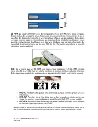 CD-ROM: La palabra CD-ROM viene de Compact Disc-Read Only Memory. Disco compacto
de solo lectura. Es un soporte óptico. Sistema de almacenamiento de información en el que la
superficie del disco está recubierta de un material que refleja la luz. La grabación de los datos
se realiza creando agujeros microscópicos que dispersan la luz (pits) alternándolos con zonas
que sí la reflejan (lands). Se utiliza un rayo láser y un fotodiodo para leer esta información. Su
capacidad de almacenamiento es de unos 700 Mb de información (equivalente a unos 80
minutos de sonido grabado).
DVD: Es lo mismo que un CD-ROM pero posee mayor capacidad 4,2 GB. (410 minutos,
frente a los 80 de un CD). Este tan solo ha cambiado la longitud del láser, reducido el tamaño
de los agujeros y apretado los surcos para que quepa más información en el mismo espacio.
 DVD+R. Prácticamente iguales a los anteriores, aunque permiten grabar un poco
más rápido.
 DVD-RW. Permiten borrar los datos que se han grabado un cierto número de
veces. No son muy recomendables ya que el formato DVD+RW es más versátil.
 DVD+RW. Admiten grabar datos miles de veces e incluso utilizarles como si fueran
un disquete (como ocurría con los CD-RW)
Habrán notado si graban discos que la capacidad de los dvd es considerablemente menor que lo
que dice en la etiqueta, esta tabla en GB que dice cuanto espacio habría realmente para utilizar.
DULMAR YESID PEREZ TORRADO
ING. UIS .
 