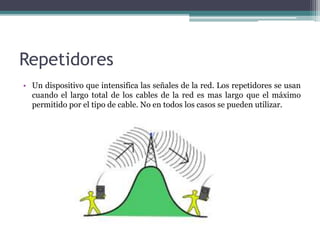 Repetidores
• Un dispositivo que intensifica las señales de la red. Los repetidores se usan
cuando el largo total de los cables de la red es mas largo que el máximo
permitido por el tipo de cable. No en todos los casos se pueden utilizar.
 