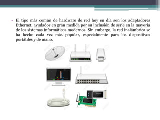 • El tipo más común de hardware de red hoy en día son los adaptadores
Ethernet, ayudados en gran medida por su inclusión de serie en la mayoría
de los sistemas informáticos modernos. Sin embargo, la red inalámbrica se
ha hecho cada vez más popular, especialmente para los dispositivos
portátiles y de mano.
 