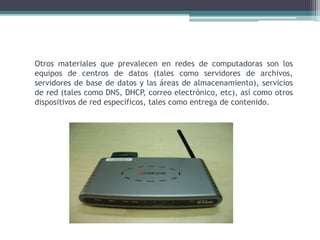 Otros materiales que prevalecen en redes de computadoras son los
equipos de centros de datos (tales como servidores de archivos,
servidores de base de datos y las áreas de almacenamiento), servicios
de red (tales como DNS, DHCP, correo electrónico, etc), así como otros
dispositivos de red específicos, tales como entrega de contenido.
 