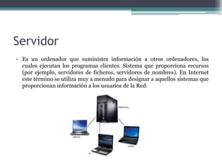 Servidor
• Es un ordenador que suministra información a otros ordenadores, los
cuales ejecutan los programas clientes. Sistema que proporciona recursos
(por ejemplo, servidores de ficheros, servidores de nombres). En Internet
este término se utiliza muy a menudo para designar a aquellos sistemas que
proporcionan información a los usuarios de la Red.
 