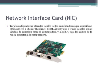 Network Interface Card (NIC)
• Tarjetas adaptadoras ubicadas dentro de las computadoras que especifican
el tipo de red a utilizar (Ethernet, FDDI, ATM) y que a través de ellas son el
vínculo de conexión entre la computadora y la red. O sea, los cables de la
red se conectan a la computadora.
 