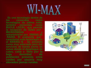 Es una tecnología dentro de las conocidas como tecnologías de última milla, también conocidas como BUCLE LOCAL. que permite la recepción de datos por  MICROONDAS y retransmisión por  ONDAS de  RADIO. El protocolo que caracteriza esta tecnología es el IEEE802.16 . Se presenta como muy adecuada para dar servicios de banda ancha en zonas donde el despliegue de cobre, cable o   fibra por la   baja densidad de población presenta unos costes por usuario muy elevados (zonas rurales  WI-MAX 