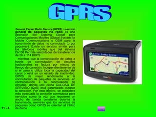 General Packet Radio Service (GPRS)  o  servicio  general de paquetes vía radio  es una extensión del Sistema Global para Comunicaciones Móviles (Global System for Mobile Communications o GSM para la transmisión de datos no conmutada (o por paquetes). Existe un servicio similar para los teléfonos móviles que del sistema IS-136 Permite velocidades de transferencia de 56 a 114 KBPS  mientras que la comunicación de datos a través de conmutación de circuitos tradicionales se factura por minuto de tiempo de conexión, independientemente de si el usuario utiliza toda la capacidad del canal o está en un estado de inactividad. GPRS da mejor rendimiento a la conmutación de paquetes de servicios, en contraposición a la conmutación de circuitos, donde una cierta CALIDAD DE SERVISIO (QoS) está garantizada durante la conexión. Por este motivo, se considera más adecuada la conexión conmutada para servicios como la voz que requieren un ancho de banda constante durante la transmisión, mientras que los servicios de paquetes como GPRS se orientan al tráfico de datos GPRS 