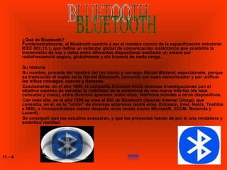 ¿Qué es Bluetooth? Fundamentalmente, el Bluetooth vendría a ser el nombre común de la especificación industrial IEEE 802.15.1, que define un estándar global de comunicación inalámbrica que posibilita la transmisión de voz y datos entre diferentes dispositivos mediante un enlace por radiofrecuencia segura, globalmente y sin licencia de corto rango. Su historia Su nombre, procede del nombre del rey danés y noruego  Harald Blåtand ; especialmete, porque su traducción al inglés sería  Harold Bluetooth , conocido por buen comunicador y por unificar las tribus noruegas, suecas y danesas. Exactamente, en el año 1994, la compañía Ericsson inició diversas investigaciones con el objetivo expreso de estudiar la viabilidad de la existencia de una nueva interfaz (de bajo consumo y costo), entre diversos aparatos, entre ellos, teléfonos móviles u otros dispositivos. Con todo ello, en el año 1999 se creó el SIG de Bluetooth ( Special Interest Group ), que consistía, en sí, en la “unión” de diversas empresas (entre ellas, Ericsson, Intel, Nokia, Toshiba e IBM), e incorporándose meses después otras tantas (como Microsoft, 3COM, Motorola y Lucent). Se consiguió que los estudios avanzaran, y que los proyectos fueran de por sí una verdadera y auténtica realidad. BLUETOOTH 