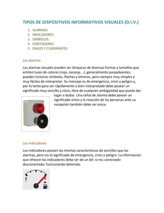 TIPOS DE DISPOSITIVOS INFORMATIVOS VISUALES (D.I.V.)
1. ALARMAS
2. INDICADORES
3. SIMBOLOS
4. CONTADORES
5. DIALES Y CUADRANTES
Las alarmas
Las alarmas visuales pueden ser lámparas de diversas formas y tamaños que
emiten luces de colores (rojo, naranja….), generalmente parpadeantes;
pueden incluirse símbolos, flechas y letreros, pero siempre muy simples y
muy fáciles de interpretar. Su mensaje es de emergencia, crisis y peligro y,
por lo tanto para ser rápidamente y bien interpretado debe poseer un
significado muy sencillo y claro, libre de cualquier ambigüedad que pueda dar
lugar a dudas. Una señal de alarma debe poseer un
significado único y la reacción de las personas ante su
recepción también debe ser única.
Los indicadores
Los indicadores poseen las mismas características de sencillez que las
alarmas, pero sin el significado de emergencia, crisis o peligro. La información
que ofrecen los indicadores debe ser de un bit: sí-no; conectado-
desconectado; funcionando-detenido.
 