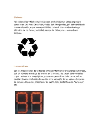 Símbolos
Por su sencillez y fácil comprensión son elementos muy útiles; el peligro
consiste en una mala utilización, ya sea por ambigüedad, por deficiencias en
la normalización, o por incompatibilidad cultural. Los carteles de riesgo
eléctrico, de no fumar, toxicidad, campo de fútbol, etc.., son un buen
ejemplo
Los contadores
Son los más sencillos de todos los DIV que informan sobre valores numéricos,
con un número muy bajo de errores en la lectura. No sirven para variables
cuyos cambios son muy rápidos, ya que no permitirían la lectura e incluso
podrían llevar a confusión de sentido en la variación de los valores (régimen
de cambio).Citaremos el contador de kW/h, reloj digital horario, “su turno”,
etc.
 