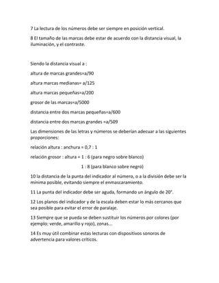 7 La lectura de los números debe ser siempre en posición vertical.
8 El tamaño de las marcas debe estar de acuerdo con la distancia visual, la
iluminación, y el contraste.
Siendo la distancia visual a :
altura de marcas grandes=a/90
altura marcas medianas= a/125
altura marcas pequeñas=a/200
grosor de las marcas=a/5000
distancia entre dos marcas pequeñas=a/600
distancia entre dos marcas grandes =a/509
Las dimensiones de las letras y números se deberían adecuar a las siguientes
proporciones:
relación altura : anchura = 0,7 : 1
relación grosor : altura = 1 : 6 (para negro sobre blanco)
1 : 8 (para blanco sobre negro)
10 la distancia de la punta del indicador al número, o a la división debe ser la
mínima posible, evitando siempre el enmascaramiento.
11 La punta del indicador debe ser aguda, formando un ángulo de 20°.
12 Los planos del indicador y de la escala deben estar lo más cercanos que
sea posible para evitar el error de paralaje.
13 Siempre que se pueda se deben sustituir los números por colores (por
ejemplo: verde, amarillo y rojo), zonas...
14 Es muy útil combinar estas lecturas con dispositivos sonoros de
advertencia para valores críticos.
 