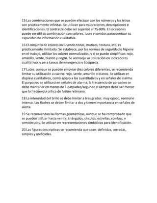 15 Las combinaciones que se pueden efectuar con los números y las letras
son prácticamente infinitas. Se utilizan para valoraciones, descripciones e
identificaciones. El contraste debe ser superior al 75-80%. En ocasiones
puede ser útil su combinación con colores, luces y sonidos paraacentuar su
capacidad de información cualitativa.
16 El conjunto de colores incluyendo tonos, matices, textura, etc. es
prácticamente ilimitado. Se establece, por las normas de seguridad e higiene
en el trabajo, utilizar los colores normalizados, y si se puede simplificar: rojo,
amarillo, verde, blanco y negro. Se aconseja su utilización en indicadores
cualitativos y para tareas de emergencia y búsqueda.
17 Luces: aunque se pueden emplear diez colores diferentes, se recomienda
limitar su utilización a cuatro: rojo, verde, amarillo y blanco. Se utilizan en
displays cualitativos, como apoyo a los cuantitativos y en señales de alarma.
El parpadeo se utilizará en señales de alarma, la frecuencia de parpadeo se
debe mantener en menos de 1 parpadeo/segundo y siempre debe ser menor
que la frecuencia crítica de fusión retiniana.
18 La intensidad del brillo se debe limitar a tres grados: muy opaco, normal e
intenso. Los flashes se deben limitar a dos y tienen importancia en señales de
alerta.
19 Se recomiendan las formas geométricas, aunque se ha comprobado que
se pueden utilizar hasta veinte: triángulos, círculos, estrellas, rombos, y
semicírculos. Se utilizan en representaciones simbólicas para identificación.
20 Las figuras descriptivas se recomienda que sean: definidas, cerradas,
simples y unificadas.
 
