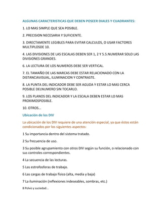 ALGUNAS CARACTERISTICAS QUE DEBEN POSEER DIALES Y CUADRANTES:
1. LO MAS SIMPLE QUE SEA POSIBLE.
2. PRECISION NECESARIA Y SUFICIENTE.
3. DIRECTAMENTE LEGIBLES PARA EVITAR CALCULOS, O USAR FACTORES
MULTIPLOSDE 10.
4. LAS DIVISIONES DE LAS ESCALAS DEBEN SER 1, 2 Y 5.5.NUMERAR SOLO LAS
DIVISIONES GRANDES.
6. LA LECTURA DE LOS NUMEROS DEBE SER VERTICAL.
7. EL TAMAÑO DE LAS MARCAS DEBE ESTAR RELACIONADO CON LA
DISTANCIAVISUAL, ILUMINACION Y CONTRASTE.
8. LA PUNTA DEL INDICADOR DEBE SER AGUDA Y ESTAR LO MAS CERCA
POSIBLE DELNUMERO SIN TOCARLO.
9. LOS PLANOS DEL INDICADOR Y LA ESCALA DEBEN ESTAR LO MAS
PROXIMOSPOSIBLE.
10. OTROS…
Ubicación de los DIV
La ubicación de los DIV requiere de una atención especial, ya que éstos están
condicionados por los siguientes aspectos:
1 Su importancia dentro del sistema tratado.
2 Su frecuencia de uso.
3 Su posible agrupamiento con otros DIV según su función, o relacionado con
sus controles correspondientes.
4 La secuencia de las lecturas.
5 Las estrofosferas de trabajo.
6 Las cargas de trabajo físico (alta, media y baja)
7 La iluminación (reflexiones indeseables, sombras, etc.)
8 Polvo y suciedad...
 