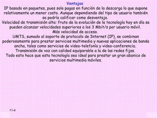 Ventajas
 IP basado en paquetes, pues solo pagas en función de la descarga lo que supone
 relativamente un menor costo. Aunque dependiendo del tipo de usuario también
                      se podría calificar como desventaja.
Velocidad de transmisión alta: fruto de la evolución de la tecnología hoy en día se
    pueden alcanzar velocidades superiores a los 3 Mbit/s por usuario móvil.
                            Más velocidad de acceso.
      UMTS, sumado al soporte de protocolo de Internet (IP), se combinan
poderosamente para prestar servicios multimedia y nuevas aplicaciones de banda
       ancha, tales como servicios de video-telefonía y video-conferencia.
        Transmisión de voz con calidad equiparable a la de las redes fijas.
  Todo esto hace que esta tecnología sea ideal para prestar un gran abanico de
                          servicios multimedia móviles.




    11-4
 
