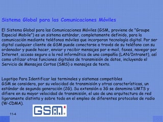 Sistema Global para las Comunicaciones Móviles

El Sistema Global para las Comunicaciones Móviles (GSM, proviene de "Groupe
Especial Mobile") es un sistema estándar, completamente definido, para la
comunicación mediante teléfonos móviles que incorporan tecnología digital. Por ser
digital cualquier cliente de GSM puede conectarse a través de su teléfono con su
ordenador y puede hacer, enviar y recibir mensajes por e-mail, faxes, navegar por
Internet, acceso seguro a la red informática de una compañía (LAN/Intranet), así
como utilizar otras funciones digitales de transmisión de datos, incluyendo el
Servicio de Mensajes Cortos (SMS) o mensajes de texto.
                                 
  
Logotipo Para Identificar las terminales y sistemas compatibles
GSM se considera, por su velocidad de transmisión y otras características, un
estándar de segunda generación (2G). Su extensión a 3G se denomina UMTS y
difiere en su mayor velocidad de transmisión, el uso de una arquitectura de red
ligeramente distinta y sobre todo en el empleo de diferentes protocolos de radio
(W-CDMA).

    11-4
 
