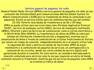 Servicio general de paquetes vía radio
General Packet Radio Service (GPRS) o servicio general de paquetes vía radio es una
    extensión del Sistema Global para Comunicaciones Móviles (Global System for
  Mobile Communications o GSM) para la transmisión de datos no conmutada (o por
   paquetes). Existe un servicio similar para los teléfonos móviles que del sistema
            IS-136. Permite velocidades de transferencia de 56 a 114 kbps.
   GPRS se puede utilizar para servicios tales como Wireless Application Protocol
   (WAP) , servicio de mensajes cortos (SMS), servicio de mensajería multimedia
 (MMS), Internet y para los servicios de comunicación, como el correo electrónico y
   la World Wide Web (WWW). La transferencia de datos de GPRS se cobra por
      volumen de información transmitida (en kilo o megabytes), mientras que la
comunicación de datos a través de conmutación de circuitos tradicionales se factura
 por minuto de tiempo de conexión, independientemente de si el usuario utiliza toda
       la capacidad del canal o está en un estado de inactividad. GPRS da mejor
    rendimiento a la conmutación de paquetes de servicios, en contraposición a la
      conmutación de circuitos, donde una cierta calidad de servicio (QoS) está
   garantizada durante la conexión. Por este motivo, se considera más adecuada la
  conexión conmutada para servicios como la voz que requieren un ancho de banda
constante durante la transmisión, mientras que los servicios de paquetes como GPRS
                            se orientan al tráfico de datos.
    11-4
 