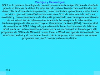 Ventajas y Desventajas:
GPRS es la primera tecnología de comunicaciones móviles específicamente diseñada
  para la utilización de datos. En este sentido, está actuando como catalizador del
 desarrollo de diferentes componentes, como terminales, aplicaciones, contenidos y
    servicios, que irán orientándose hacia un uso eficaz de soluciones de datos en
movilidad y, como consecuencia de ello, está provocando una convergencia acelerada
      de las industrias de telecomunicaciones y de tecnología de la información.
 Un buen ejemplo de ello lo constituye el Computador de Mano (PDA) con capacidad
  de comunicación GPRS integrada, que además de hacer las funciones de teléfono
  móvil puede ser la herramienta informática de un profesional, utilizando para ello
programas de Office de Microsoft como Excel o Word, una agenda sincronizada con
  su oficina central y el correo electrónico de su empresa, exactamente los mismos
                    programas que usará cuando vuelva a su oficina.




    11-4
 