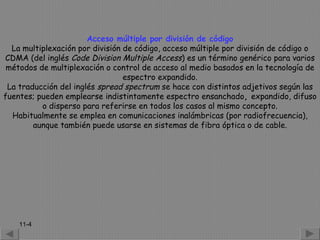 Acceso múltiple por división de código
  La multiplexación por división de código, acceso múltiple por división de código o
CDMA (del inglés Code Division Multiple Access) es un término genérico para varios
 métodos de multiplexación o control de acceso al medio basados en la tecnología de
                                 espectro expandido.
 La traducción del inglés spread spectrum se hace con distintos adjetivos según las
fuentes; pueden emplearse indistintamente espectro ensanchado, expandido, difuso
          o disperso para referirse en todos los casos al mismo concepto.
  Habitualmente se emplea en comunicaciones inalámbricas (por radiofrecuencia),
        aunque también puede usarse en sistemas de fibra óptica o de cable.




    11-4
 