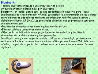 Bluetooth
Teclado bluetooth enlazado a un computador de bolsillo
Un auricular para teléfono móvil por Bluetooth
Bluetooth, (en inglés: diente azul) es una especificación industrial para Redes
Inalámbricas de Área Personal (WPANs) que posibilita la transmisión de voz y datos
entre diferentes dispositivos mediante un enlace por radiofrecuencia segura y
globalmente libre (2,4 GHz.). Los principales objetivos que se pretenden conseguir
con esta norma son:
•Facilitar las comunicaciones entre equipos móviles y fijos.
•Eliminar cables y conectores entre éstos.
•Ofrecer la posibilidad de crear pequeñas redes inalámbricas y facilitar la
sincronización de datos entre equipos personales.
Los dispositivos que con mayor intensidad utilizan esta tecnología pertenecen a
sectores de las telecomunicaciones y la informática personal, como PDA, teléfonos
móviles, computadoras portátiles, ordenadores personales, impresoras o cámaras
digitales.




    11-4
 