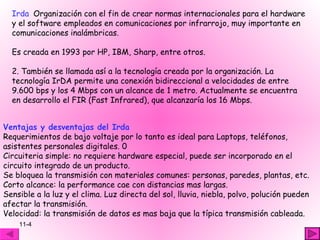 Irda Organización con el fin de crear normas internacionales para el hardware
  y el software empleados en comunicaciones por infrarrojo, muy importante en
  comunicaciones inalámbricas.

  Es creada en 1993 por HP, IBM, Sharp, entre otros.

  2. También se llamada así a la tecnología creada por la organización. La
  tecnología IrDA permite una conexión bidireccional a velocidades de entre
  9.600 bps y los 4 Mbps con un alcance de 1 metro. Actualmente se encuentra
  en desarrollo el FIR (Fast Infrared), que alcanzaría los 16 Mbps.


Ventajas y desventajas del Irda
Requerimientos de bajo voltaje por lo tanto es ideal para Laptops, teléfonos,
asistentes personales digitales. 0
Circuiteria simple: no requiere hardware especial, puede ser incorporado en el
circuito integrado de un producto.
Se bloquea la transmisión con materiales comunes: personas, paredes, plantas, etc.
Corto alcance: la performance cae con distancias mas largas.
Sensible a la luz y el clima. Luz directa del sol, lluvia, niebla, polvo, polución pueden
afectar la transmisión.
Velocidad: la transmisión de datos es mas baja que la típica transmisión cableada.
    11-4
 