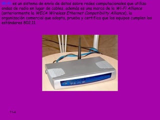 Wi-Fi es un sistema de envío de datos sobre redes computacionales que utiliza
ondas de radio en lugar de cables, además es una marca de la Wi-Fi Alliance
(anteriormente la WECA Wireless Ethernet Compatibility Alliance), la
organización comercial que adopta, prueba y certifica que los equipos cumplen los
estándares 802.11.




    11-4
 