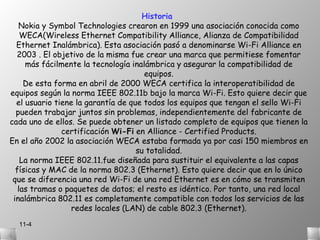 Historia
   Nokia y Symbol Technologies crearon en 1999 una asociación conocida como
    WECA(Wireless Ethernet Compatibility Alliance, Alianza de Compatibilidad
  Ethernet Inalámbrica). Esta asociación pasó a denominarse Wi-Fi Alliance en
  2003 . El objetivo de la misma fue crear una marca que permitiese fomentar
     más fácilmente la tecnología inalámbrica y asegurar la compatibilidad de
                                      equipos.
     De esta forma en abril de 2000 WECA certifica la interoperatibilidad de
equipos según la norma IEEE 802.11b bajo la marca Wi-Fi. Esto quiere decir que
  el usuario tiene la garantía de que todos los equipos que tengan el sello Wi-Fi
  pueden trabajar juntos sin problemas, independientemente del fabricante de
cada uno de ellos. Se puede obtener un listado completo de equipos que tienen la
               certificación Wi-Fi en Alliance - Certified Products.
En el año 2002 la asociación WECA estaba formada ya por casi 150 miembros en
                                    su totalidad.
    La norma IEEE 802.11.fue diseñada para sustituir el equivalente a las capas
  físicas y MAC de la norma 802.3 (Ethernet). Esto quiere decir que en lo único
 que se diferencia una red Wi-Fi de una red Ethernet es en cómo se transmiten
   las tramas o paquetes de datos; el resto es idéntico. Por tanto, una red local
 inalámbrica 802.11 es completamente compatible con todos los servicios de las
                  redes locales (LAN) de cable 802.3 (Ethernet).
  11-4
 