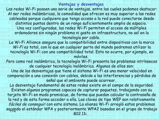 Ventajas y desventajas
Las redes Wi-Fi poseen una serie de ventajas, entre las cuales podemos destacar:
 Al ser redes inalámbricas, la comodidad que ofrecen es muy superior a las redes
   cableadas porque cualquiera que tenga acceso a la red puede conectarse desde
       distintos puntos dentro de un rango suficientemente amplio de espacio.
        Una vez configuradas, las redes Wi-Fi permiten el acceso de múltiples
      ordenadores sin ningún problema ni gasto en infraestructura, no así en la
                                 tecnología por cable.
   La Wi-Fi Alliance asegura que la compatibilidad entre dispositivos con la marca
     Wi-Fi es total, con lo que en cualquier parte del mundo podremos utilizar la
   tecnología Wi-Fi con una compatibilidad total. Esto no ocurre, por ejemplo, en
                                        móviles.
Pero como red inalámbrica, la tecnología Wi-Fi presenta los problemas intrínsecos
               de cualquier tecnología inalámbrica. Algunos de ellos son:
    Una de las desventajas que tiene el sistema Wi-Fi es una menor velocidad en
 comparación a una conexión con cables, debido a las interferencias y pérdidas de
                        señal que el ambiente puede acarrear.
   La desventaja fundamental de estas redes existe en el campo de la seguridad.
    Existen algunos programas capaces de capturar paquetes, trabajando con su
 tarjeta Wi-Fi en modo promiscuo, de forma que puedan calcular la contraseña de
  la red y de esta forma acceder a ella. Las claves de tipo WEP son relativamente
  fáciles de conseguir con este sistema. La alianza Wi-Fi arregló estos problemas
sacando el estándar WPA y posteriormente WPA2 basados en el grupo de trabajo
   11-4
                                        802.11i.
 