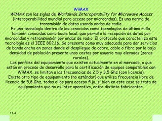 WiMAX
   WiMAX son las siglas de Worldwide Interoperability for Microwave Access
     (interoperabilidad mundial para acceso por microondas). Es una norma de
                    transmisión de datos usando ondas de radio.
    Es una tecnología dentro de las conocidas como tecnologías de última milla,
    también conocidas como bucle local. que permite la recepción de datos por
microondas y retransmisión por ondas de radio. El protocolo que caracteriza esta
tecnología es el IEEE 802.16. Se presenta como muy adecuada para dar servicios
 de banda ancha en zonas donde el despliegue de cobre, cable o fibra por la baja
   densidad de población presenta unos costes por usuario muy elevados (zonas
                                     rurales).
   Los perfiles del equipamiento que existen actualmente en el mercado, o que
 están en proceso de desarrollo para la certificación de equipos compatibles con
        WiMAX, se limitan a las frecuencias de 2,5 y 3,5 Ghz (con licencia).
  Existe otro tipo de equipamiento (no estándar) que utiliza frecuencia libre de
licencia de 5,8 Ghz, todos ellos para acceso fijo, si bien en este caso se trata de
        equipamiento que no es ínter operativo, entre distinto fabricantes.




  11-4
 