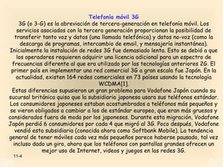 Telefonía móvil 3G
     3G (o 3-G) es la abreviación de tercera-generación en telefonía móvil. Los
    servicios asociados con la tercera generación proporcionan la posibilidad de
   transferir tanto voz y datos (una llamada telefónica) y datos no-voz (como la
      descarga de programas, intercambio de email, y mensajería instantánea).
Inicialmente la instalación de redes 3G fue demasiado lenta. Esto se debió a que
    los operadores requieren adquirir una licencia adicional para un espectro de
  frecuencias diferente al que era utilizado por las tecnologías anteriores 2G. El
 primer país en implementar una red comercial 3G a gran escala fue Japón. En la
    actualidad, existen 164 redes comerciales en 73 países usando la tecnología
                                    WCDMA[1].
  Estas diferencias supusieron un gran problema para Vodafone Japón cuando su
sucursal británica quiso que la subsidiaria japonesa usara sus teléfonos estándar.
 Los consumidores japoneses estaban acostumbrados a teléfonos más pequeños y
 se vieron obligados a cambiar a los de estándar europeo, que eran más gruesos y
considerados fuera de moda por los japoneses. Durante esta migración, Vodafone
Japón perdió 6 consumidores por cada 4 que migró al 3G. Poco después, Vodafone
   vendió esta subsidiaria (conocida ahora como Softbank Mobile). La tendencia
general de tener móviles cada vez más pequeños parece haberse pausado, tal vez
  incluso dado un giro, ahora que los teléfonos con pantallas grandes ofrecen un
              mejor uso de Internet, videos y juegos en las redes 3G.
 11-4
 