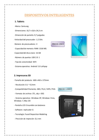 DISPOSITIVOS INTELIGENTES
1. Tablets
-Marca: Samsung
-Dimensiones: 16,7 x 0,8 x 24,3 cm
-Dimensión de pantalla: 9,7 pulgadas
-Velocidad del procesador: 1.2 GHz
-Número de procesadores: 4 PRECIO: 250 €
-Capacidad de memoria RAM: 1536 MG
-Capacidad del disco duro: 16 GB
-Número de puertos USB 2.0: 1
-Tipo de conectividad: WiFi
-Sistema operativo: Android 5.0 Lollipop
2. Impresoras 3D
-Tamaño del producto: 600 x 465 x 575mm
- Resolución: 0.1 ~ 0.2mm
-Compatibilidad Filamento: ABS / PLA / HIPS / PVA PRECIO: 1.326 €
- Formato de archivo: STL, obj-> X3G
- Sistema operativo: Windows XP, Windows Vista,
Windows 7, Mac OX
- Pantalla LCD: Ensamble con botonera
- Software: replicador G
- Tecnología: Fused Deposition Modeling
- Precisión de impresión: 0,1 mm
 
