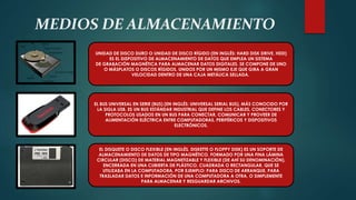 MEDIOS DE ALMACENAMIENTO
UNIDAD DE DISCO DURO O UNIDAD DE DISCO RÍGIDO (EN INGLÉS: HARD DISK DRIVE, HDD)
ES EL DISPOSITIVO DE ALMACENAMIENTO DE DATOS QUE EMPLEA UN SISTEMA
DE GRABACIÓN MAGNÉTICA PARA ALMACENAR DATOS DIGITALES. SE COMPONE DE UNO
O MÁSPLATOS O DISCOS RÍGIDOS, UNIDOS POR UN MISMO EJE QUE GIRA A GRAN
VELOCIDAD DENTRO DE UNA CAJA METÁLICA SELLADA.
EL BUS UNIVERSAL EN SERIE (BUS) (EN INGLÉS: UNIVERSAL SERIAL BUS), MÁS CONOCIDO POR
LA SIGLA USB, ES UN BUS ESTÁNDAR INDUSTRIAL QUE DEFINE LOS CABLES, CONECTORES Y
PROTOCOLOS USADOS EN UN BUS PARA CONECTAR, COMUNICAR Y PROVEER DE
ALIMENTACIÓN ELÉCTRICA ENTRE COMPUTADORAS, PERIFÉRICOS Y DISPOSITIVOS
ELECTRÓNICOS.
EL DISQUETE O DISCO FLEXIBLE (EN INGLÉS, DISKETTE O FLOPPY DISK) ES UN SOPORTE DE
ALMACENAMIENTO DE DATOS DE TIPO MAGNÉTICO, FORMADO POR UNA FINA LÁMINA
CIRCULAR (DISCO) DE MATERIAL MAGNETIZABLE Y FLEXIBLE (DE AHÍ SU DENOMINACIÓN),
ENCERRADA EN UNA CUBIERTA DE PLÁSTICO, CUADRADA O RECTANGULAR, QUE SE
UTILIZABA EN LA COMPUTADORA, POR EJEMPLO: PARA DISCO DE ARRANQUE, PARA
TRASLADAR DATOS E INFORMACIÓN DE UNA COMPUTADORA A OTRA, O SIMPLEMENTE
PARA ALMACENAR Y RESGUARDAR ARCHIVOS.
 
