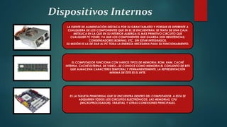 Dispositivos Internos
LA FUENTE DE ALIMENTACIÓN DESTACA POR SU GRAN TAMAÑO Y PORQUE ES DIFERENTE A
CUALQUIERA DE LOS COMPONENTES QUE EN EL SE ENCUENTRAN. SE TRATA DE UNA CAJA
METÁLICA EN LA QUE EN SU INTERIOR ALBERGA EL MÁS PRIMITIVO CIRCUITO QUE
CUALQUIER PC POSEE, YA QUE LOS COMPONENTES QUE GUARDA SON RESISTENCIAS,
CONDENSADORES BOBINAS, ETC, SIN ESTAR INTEGRADOS.
SU MISIÓN ES LA DE DAR AL PC TODA LA ENERGÍA NECESARIA PARA SU FUNCIONAMIENTO.
EL COMPUTADOR FUNCIONA CON VARIOS TIPOS DE MEMORIA: ROM, RAM, CACHÉ
INTERNA, CACHÉ EXTERNA, DE VIDEO…SE CONOCE COMO MEMORIA EL CONJUNTO DE BITS
QUE ALMACENA CARACTERES TEMPORAL Y PERMANENTEMENTE. LA REPRESENTACIÓN
MÍNIMA DE ÉSTE ES EL BYTE.
ES LA TARJETA PRIMORDIAL QUE SE ENCUENTRA DENTRO DEL COMPUTADOR, A ESTA SE
ADQUIEREN TODOS LOS CIRCUITOS ELECTRÓNICOS, LAS MEMORIAS, CPU
(MICROPROCESADOR), TARJETAS, Y OTRAS CONEXIONES PRINCIPALES.
 