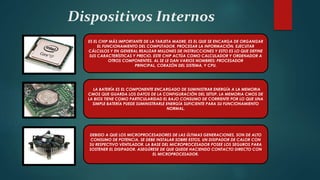 Dispositivos Internos
ES EL CHIP MÁS IMPORTANTE DE LA TARJETA MADRE, ES EL QUE SE ENCARGA DE ORGANIZAR
EL FUNCIONAMIENTO DEL COMPUTADOR, PROCESAR LA INFORMACIÓN, EJECUTAR
CÁLCULOS Y EN GENERAL REALIZAR MILLONES DE INSTRUCCIONES Y ESTO ES LO QUE DEFINE
SUS CARACTERÍSTICAS Y PRECIO. ESTE CHIP ACTÚA COMO CALCULADOR Y ORDENADOR A
OTROS COMPONENTES. AL SE LE DAN VARIOS NOMBRES: PROCESADOR
PRINCIPAL, CORAZÓN DEL SISTEMA, Y CPU.
LA BATERÍA ES EL COMPONENTE ENCARGADO DE SUMINISTRAR ENERGÍA A LA MEMORIA
CMOS QUE GUARDA LOS DATOS DE LA CONFIGURACIÓN DEL SETUP. LA MEMORIA CMOS DE
LA BIOS TIENE COMO PARTICULARIDAD EL BAJO CONSUMO DE CORRIENTE POR LO QUE UNA
SIMPLE BATERÍA PUEDE SUMINISTRARLE ENERGÍA SUFICIENTE PARA SU FUNCIONAMIENTO
NORMAL.
DEBIDO A QUE LOS MICROPROCESADORES DE LAS ÚLTIMAS GENERACIONES, SON DE ALTO
CONSUMO DE POTENCIA, SE DEBE INSTALAR SOBRE ESTOS, UN DISIPADOR DE CALOR CON
SU RESPECTIVO VENTILADOR. LA BASE DEL MICROPROCESADOR POSEE LOS SEGUROS PARA
SOSTENER EL DISIPADOR. ASEGÚRESE DE QUE QUEDE HACIENDO CONTACTO DIRECTO CON
EL MICROPROCESADOR.
 