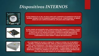 Dispositivos INTERNOS
ES UNO TIEMPOS DE LAS 286. UN DISCO DURO ESTÁ COMPUESTO DE NUMEROSOS DISCOS DE
MATERIAL SENSIBLE A DE LOS ELEMENTOS HABITUALES EN LAS COMPUTADORAS, AL MENOS
DESDE LOS LOS CAMPOS MAGNÉTICOS, APILADOS UNOS SOBRE OTROS.
ES UNA TARJETA DE EXPANSIÓN PARA COMPUTADORAS QUE PERMITE LA ENTRADA Y SALIDA
DE AUDIO BAJO EL CONTROL DE UN PROGRAMA INFORMÁTICO LLAMADO CONTROLADOR.
EL TÍPICO USO DE LAS TARJETAS DE SONIDO CONSISTE EN PROVEER MEDIANTE UN
PROGRAMA QUE ACTÚA DE MEZCLADOR, QUE LAS APLICACIONES MULTIMEDIA DEL
COMPONENTE DE AUDIO SUENEN Y PUEDAN SER GESTIONADAS.
ES LA QUE PERMITE EN UN DISCO COMPACTO, COMO EL CD ROM O EL CD DE MÚSICA,
ESCRIBIR Y GUARDAR INFORMACIÓN; TIENE LAS VENTAJAS TRADICIONALES DE ESOS
DISCOS, COMO DURABILIDAD Y UNA GRAN CAPACIDAD DE ALMACENAMIENTO DE DATOS
(650 MB). UNA UNIDAD DE CD RW PERMITE ESCRIBIR INFORMACIÓN EN DOS TIPOS DE
DISCOS: CD GRABABLES (CD R POR CD RECORDABLE) Y CD REESCRIBIBLE (CD RW POR CD
REWRITABLE) LA PRINCIPAL DIFERENCIA ES QUE UN CD R, PERMITE GRABAR INFORMACIÓN
SÓLO UNA VEZ (LO QUE GRABA NO SE PUEDE BORRAR DESPUÉS)
 