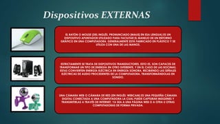 Dispositivos EXTERNAS
EL RATÓN O MOUSE (DEL INGLÉS, PRONUNCIADO [MAƱS] EN ESA LENGUA) ES UN
DISPOSITIVO APUNTADOR UTILIZADO PARA FACILITAR EL MANEJO DE UN ENTORNO
GRÁFICO EN UNA COMPUTADORA. GENERALMENTE ESTÁ FABRICADO EN PLÁSTICO Y SE
UTILIZA CON UNA DE LAS MANOS.
ESTRICTAMENTE SE TRATA DE DISPOSITIVOS TRANSDUCTORES, ESTO ES, SON CAPACES DE
TRANSFORMAR UN TIPO DE ENERGÍA EN OTRO DIFERENTE, Y EN EL CASO DE LAS BOCINAS,
ESTAS CONVIERTEN ENERGÍA ELÉCTRICA EN ENERGÍA SONORA, RECIBIENDO LAS SEÑALES
ELÉCTRICAS DE AUDIO PROCEDENTES DE LA COMPUTADORA, TRANSFORMÁNDOLAS EN
SONIDO.
UNA CÁMARA WEB O CÁMARA DE RED (EN INGLÉS: WEBCAM) ES UNA PEQUEÑA CÁMARA
DIGITAL CONECTADA A UNA COMPUTADORA LA CUAL PUEDE CAPTURAR IMÁGENES Y
TRANSMITIRLAS A TRAVÉS DE INTERNET, YA SEA A UNA PÁGINA WEB O A OTRA U OTRAS
COMPUTADORAS DE FORMA PRIVADA.
 