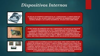 Dispositivos Internos
ES UNO DE LOS ELEMENTOS HABITUALES EN LAS COMPUTADORAS, AL MENOS DESDE LOS
TIEMPOS DE LAS 286. UN DISCO DURO ESTÁ COMPUESTO DE NUMEROSOS DISCOS DE
MATERIAL SENSIBLE A LOS CAMPOS MAGNÉTICOS, APILADOS UNOS SOBRE OTROS.
ES UNA TARJETA DE EXPRESIÓN PARA UNA COMPUTADORA, ENCARGADA DE PROCESAR
LOS DATOS PROVENIENTES DE LA CPU Y TRANSFORMARLOS EN INFORMACIÓN
COMPRENSIBLE Y REPRESENTABLE EN UN DISPOSITIVO DE SALIDA, COMO UN MONITOR O
TELEVISOR. LAS TARJETAS GRÁFICAS MÁS COMUNES SON LAS DISPONIBLES PARA LAS
COMPUTADORAS COMPATIBLES CON LA IBM PC, DEBIDO A LA ENORME POPULARIDAD DE
ÉSTAS, PERO OTRAS ARQUITECTURAS TAMBIÉN HACEN USO DE ESTE TIPO DE DISPOSITIVOS.
EL SISTEMA BÁSICO DE ENTRADA/SALIDA O BIOS (BASIC INPUT-OUTPUT SYSTEM ) ES UN
CÓDIGO DE SOFTWARE QUE LOCALIZA Y CARGA EL SISTEMA OPERATIVO EN LA RAM; ES UN
SOFTWARE MUY BÁSICO INSTALADO EN LA PLACA BASE QUE PERMITE QUE ÉSTA CUMPLA SU
COMETIDO. PROPORCIONA LA COMUNICACIÓN DE BAJO NIVEL, EL FUNCIONAMIENTO Y
CONFIGURACIÓN DEL HARDWARE DEL SISTEMA QUE, COMO MÍNIMO, MANEJA EL TECLADO
Y PROPORCIONA SALIDA BÁSICA (EMITIENDO PITIDOS NORMALIZADOS POR EL ALTAVOZ DE
LA COMPUTADORA SI SE PRODUCEN FALLOS) DURANTE EL ARRANQUE.
 