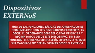Dispositivos
EXTERNoS
UNA DE LAS FUNCIONES BÁSICAS DEL ORDENADOR ES
COMUNICARSE CON LOS DISPOSITIVOS EXTERIORES, ES
DECIR, EL ORDENADOR DEBE SER CAPAZ DE ENVIAR Y
RECIBIR DATOS DESDE ESTE DISPOSITIVO. SIN ESTA
FUNCIÓN, EL ORDENADOR NO SERÍA OPERATIVO PORQUE
SUS CÁLCULOS NO SERÍAN VISIBLES DESDE EL EXTERIOR.
 