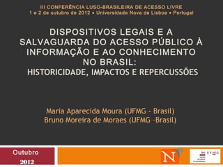 III CONFERÊNCIA LUSO-BRASILEIRA DE ACESSO LIVRE
    1 e 2 de outubro de 2012 • Universidade Nova de Lisboa • Portugal



       DISPOSITIVOS LEGAIS E A
 SALVAGUARDA DO ACESSO PÚBLICO À
  INFORMAÇÃO E AO CONHECIMENTO
              NO BRASIL:
  HISTORICIDADE, IMPACTOS E REPERCUSSÕES



           Maria Aparecida Moura (UFMG - Brasil)
          Bruno Moreira de Moraes (UFMG –Brasil)



Outubro
 2012
 