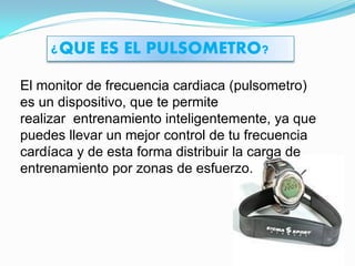 ¿QUE ES EL PULSOMETRO?

El monitor de frecuencia cardiaca (pulsometro)
es un dispositivo, que te permite
realizar entrenamiento inteligentemente, ya que
puedes llevar un mejor control de tu frecuencia
cardíaca y de esta forma distribuir la carga de
entrenamiento por zonas de esfuerzo.
 