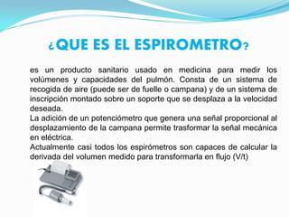 ¿QUE ES EL ESPIROMETRO?
es un producto sanitario usado en medicina para medir los
volúmenes y capacidades del pulmón. Consta de un sistema de
recogida de aire (puede ser de fuelle o campana) y de un sistema de
inscripción montado sobre un soporte que se desplaza a la velocidad
deseada.
La adición de un potenciómetro que genera una señal proporcional al
desplazamiento de la campana permite trasformar la señal mecánica
en eléctrica.
Actualmente casi todos los espirómetros son capaces de calcular la
derivada del volumen medido para transformarla en flujo (V/t)
 