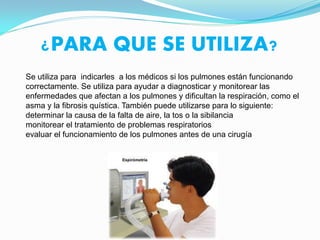¿PARA QUE SE UTILIZA?
Se utiliza para indicarles a los médicos si los pulmones están funcionando
correctamente. Se utiliza para ayudar a diagnosticar y monitorear las
enfermedades que afectan a los pulmones y dificultan la respiración, como el
asma y la fibrosis quística. También puede utilizarse para lo siguiente:
determinar la causa de la falta de aire, la tos o la sibilancia
monitorear el tratamiento de problemas respiratorios
evaluar el funcionamiento de los pulmones antes de una cirugía
 